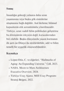 İnsanlığın Geleceği ve Türkiye’nin Bilimsel Sorumluluğu 11 10 1 Murat Mustafa Ciritçi Bu çalışma; insanlığın biyolojik ömrünü uzatma, Dünya dışında yaşam kurma ve bu dönüşüme zihinsel olarak hazırlanma gerekliliğini bilimsel veriler doğrultusunda değerlendirmektedir. Yaşlanmanın yavaşlatılması ve Ay’da kalıcı yerleşim kurulması henüz önemli teknik sınırlamalara sahip olsa da rejeneratif tıp, uzay tarımı, robotik ve yerinde kaynak kullanımı alanlarındaki gelişmeler bu hedefleri araştırılabilir hâle getirmektedir. Türkiye’nin bu dönüşümde etkin rol alabilmesi, uzun vadeli ve disiplinler arası bir bilim politikası geliştirmesine bağlıdır.