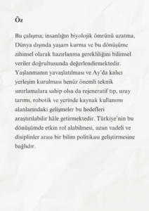 İnsanlığın Geleceği ve Türkiye’nin Bilimsel Sorumluluğu 3 2 1 Murat Mustafa Ciritçi Bu çalışma; insanlığın biyolojik ömrünü uzatma, Dünya dışında yaşam kurma ve bu dönüşüme zihinsel olarak hazırlanma gerekliliğini bilimsel veriler doğrultusunda değerlendirmektedir. Yaşlanmanın yavaşlatılması ve Ay’da kalıcı yerleşim kurulması henüz önemli teknik sınırlamalara sahip olsa da rejeneratif tıp, uzay tarımı, robotik ve yerinde kaynak kullanımı alanlarındaki gelişmeler bu hedefleri araştırılabilir hâle getirmektedir. Türkiye’nin bu dönüşümde etkin rol alabilmesi, uzun vadeli ve disiplinler arası bir bilim politikası geliştirmesine bağlıdır.
