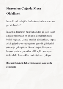 Firavun’un Çağında Musa’nın Yolu 3 2 2 Murat Mustafa Ciritçi İnsanlık, tarihinin bilimsel açıdan en ileri fakat ahlaki bakımdan en çelişkili dönemlerinden birini yaşıyor. Uzaya araçlar gönderiyor, yapay zekâ geliştiriyor ve yaşamın genetik şifrelerini çözmeye çalışıyoruz. Buna karşın dünyanın birçok yerinde çocuklar hâlâ açlık, savaş ve önlenebilir hastalıklar nedeniyle acı çekiyor.