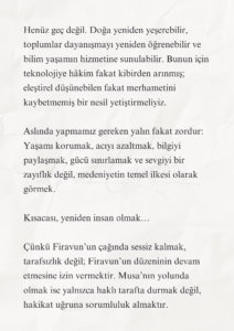 Firavun’un Çağında Musa’nın Yolu 7 6 2 Murat Mustafa Ciritçi İnsanlık, tarihinin bilimsel açıdan en ileri fakat ahlaki bakımdan en çelişkili dönemlerinden birini yaşıyor. Uzaya araçlar gönderiyor, yapay zekâ geliştiriyor ve yaşamın genetik şifrelerini çözmeye çalışıyoruz. Buna karşın dünyanın birçok yerinde çocuklar hâlâ açlık, savaş ve önlenebilir hastalıklar nedeniyle acı çekiyor.